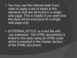    You may use the internal style if you
    need to apply a set of styles to the
    elements that are all found in a single
    web page. This is helpful if you want that
    the style will be exclusive for a single
    web page only.

   EXTERNAL STYLE- is a text file with
    .css extension. The HTML documents is
    linked to the style using an HTML code
    which is inserted in the header section
    of the HTML document.
 