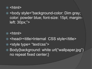  <html>
 <body style=“background-color: Dim gray;
  color: powder blue; font-size: 15pt; margin-
  left: 30px;”>

 <html>
 <head><title>Internal CSS style</title>
 <style type= “text/css”>
 Body{background: white url(“wallpaper.jpg”)
  no repeat fixed center;}
 