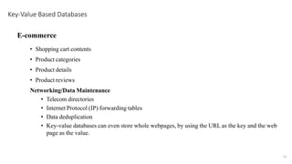 E-commerce
• Shopping cart contents
• Product categories
• Product details
• Product reviews
Networking/Data Maintenance
• Telecom directories
• Internet Protocol (IP) forwarding tables
• Data deduplication
• Key-value databases can even store whole webpages, by using the URL as the key and the web
page as the value.
Key-Value Based Databases
21
 
