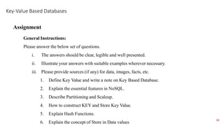 1. Define Key Value and write a note on Key Based Database.
2. Explain the essential features in NoSQL.
3. Describe Partitioning and Scaleup.
4. How to construct KEY and Store Key Value.
5. Explain Hash Functions.
6. Explain the concept of Store in Data values
Assignment
General Instructions:
Please answer the below set of questions.
i. The answers should be clear, legible and well presented.
ii. Illustrate your answers with suitable examples wherever necessary.
iii. Please provide sources (if any) for data, images, facts, etc.
Key-Value Based Databases
66
 