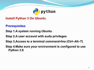 Install Python 3 On Ubuntu
Prerequisites
Step 1.A system running Ubuntu
Step 2.A user account with sudo privileges
Step 3.Access to a terminal command-line (Ctrl–Alt–T)
Step 4.Make sure your environment is configured to use
Python 3.8
2
 