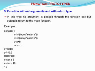 FUNCTION PROTOTYPES
3. Function without arguments and with return type
In this type no argument is passed through the function call but
output is return to the main function.
Example:
def add():
a=int(input("enter a"))
b=int(input("enter b"))
c=a+b
return c
c=add()
print(c)
OUTPUT:
enter a 5
enter b 10
15
 