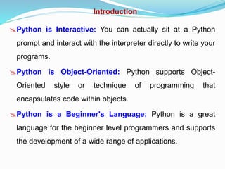 Introduction
Python is Interactive: You can actually sit at a Python
prompt and interact with the interpreter directly to write your
programs.
Python is Object-Oriented: Python supports Object-
Oriented style or technique of programming that
encapsulates code within objects.
Python is a Beginner's Language: Python is a great
language for the beginner level programmers and supports
the development of a wide range of applications.
 