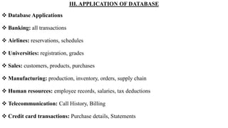 III. APPLICATION OF DATABASE
 Database Applications
 Banking: all transactions
 Airlines: reservations, schedules
 Universities: registration, grades
 Sales: customers, products, purchases
 Manufacturing: production, inventory, orders, supply chain
 Human resources: employee records, salaries, tax deductions
 Telecommunication: Call History, Billing
 Credit card transactions: Purchase details, Statements
 