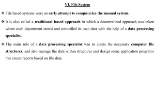VI. File System
 File based systems were an early attempt to computerize the manual system.
 It is also called a traditional based approach in which a decentralized approach was taken
where each department stored and controlled its own data with the help of a data processing
specialist.
 The main role of a data processing specialist was to create the necessary computer file
structures, and also manage the data within structures and design some application programs
that create reports based on file data.
 