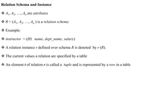 Relation Schema and Instance
 A1, A2, …, An are attributes
 R = (A1, A2, …, An ) is a relation schema
 Example:
 instructor = (ID, name, dept_name, salary)
 A relation instance r defined over schema R is denoted by r (R).
 The current values a relation are specified by a table
 An element t of relation r is called a tuple and is represented by a row in a table
 