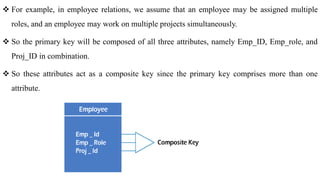  For example, in employee relations, we assume that an employee may be assigned multiple
roles, and an employee may work on multiple projects simultaneously.
 So the primary key will be composed of all three attributes, namely Emp_ID, Emp_role, and
Proj_ID in combination.
 So these attributes act as a composite key since the primary key comprises more than one
attribute.
 
