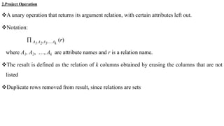 2.Project Operation
A unary operation that returns its argument relation, with certain attributes left out.
Notation:
 A1,A2,A3 ….Ak
(r)
where A1, A2, …, Ak are attribute names and r is a relation name.
The result is defined as the relation of k columns obtained by erasing the columns that are not
listed
Duplicate rows removed from result, since relations are sets
 