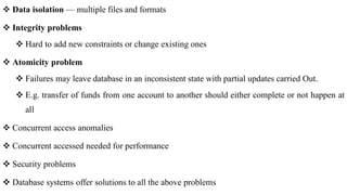  Data isolation — multiple files and formats
 Integrity problems
 Hard to add new constraints or change existing ones
 Atomicity problem
 Failures may leave database in an inconsistent state with partial updates carried Out.
 E.g. transfer of funds from one account to another should either complete or not happen at
all
 Concurrent access anomalies
 Concurrent accessed needed for performance
 Security problems
 Database systems offer solutions to all the above problems
 