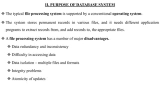 II. PURPOSE OF DATABASE SYSTEM
 The typical file processing system is supported by a conventional operating system.
 The system stores permanent records in various files, and it needs different application
programs to extract records from, and add records to, the appropriate files.
 A file processing system has a number of major disadvantages.
 Data redundancy and inconsistency
 Difficulty in accessing data
 Data isolation – multiple files and formats
 Integrity problems
 Atomicity of updates
 