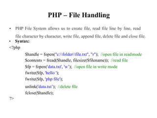 PHP – File Handling
• PHP File System allows us to create file, read file line by line, read
file character by character, write file, append file, delete file and close file.
• Syntax:
<?php
$handle = fopen("c:folderfile.txt", "r"); //open file in read
$contents = fread($handle, filesize($filename)); //read file
$fp = fopen('data.txt', 'w’); //open file in write mode
fwrite($fp, 'hello ');
fwrite($fp, 'php file');
unlink('data.txt’); //delete file
fclose($handle);
mode
?>
 