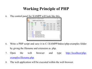 Working Principle of PHP
6. The control panel for XAMPP will look like this,
6. Write a PHP script and save it in C:XAMPPhtdocsphp-examples folder
by giving the filename and extension as .php.
7. Open the web browser and type http://localhost/php-
examples/filename.php.
8. The web application will be executed within the web browser.
 