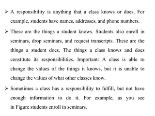  A responsibility is anything that a class knows or does. For
example, students have names, addresses, and phone numbers.
 These are the things a student knows. Students also enroll in
seminars, drop seminars, and request transcripts. These are the
things a student does. The things a class knows and does
constitute its responsibilities. Important: A class is able to
change the values of the things it knows, but it is unable to
change the values of what other classes know.
 Sometimes a class has a responsibility to fulfill, but not have
enough information to do it. For example, as you see
in Figure students enroll in seminars.
 