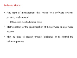 Software Metric
• Any type of measurement that relates to a software system,
process, or document
– LOC, person-months, function points
• Metrics allow for the quantification of the software or a software
process
• May be used to predict product attributes or to control the
software process
 