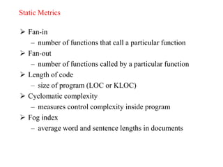 Static Metrics
 Fan-in
– number of functions that call a particular function
 Fan-out
– number of functions called by a particular function
 Length of code
– size of program (LOC or KLOC)
 Cyclomatic complexity
– measures control complexity inside program
 Fog index
– average word and sentence lengths in documents
 
