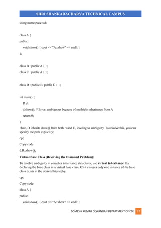 SOMESH KUMAR DEWANGAN DEPARTMENT OF CSE 22
SHRI SHANKARACHARYA TECHNICAL CAMPUS
using namespace std;
class A {
public:
void show() { cout << "A::show" << endl; }
};
class B : public A { };
class C : public A { };
class D : public B, public C { };
int main() {
D d;
d.show(); // Error: ambiguous because of multiple inheritance from A
return 0;
}
Here, D inherits show() from both B and C, leading to ambiguity. To resolve this, you can
specify the path explicitly:
cpp
Copy code
d.B::show();
Virtual Base Class (Resolving the Diamond Problem):
To resolve ambiguity in complex inheritance structures, use virtual inheritance. By
declaring the base class as a virtual base class, C++ ensures only one instance of the base
class exists in the derived hierarchy.
cpp
Copy code
class A {
public:
void show() { cout << "A::show" << endl; }
 