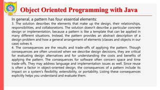 Object Oriented Programming with Java
In general, a pattern has four essential elements:
3. The solution describes the elements that make up the design, their relationships,
responsibilities, and collaborations. The solution doesn't describe a particular concrete
design or implementation, because a pattern is like a template that can be applied in
many different situations. Instead, the pattern provides an abstract description of a
design problem and how a general arrangement of elements (classes and objects in our
case) solves it.
4. The consequences are the results and trade-offs of applying the pattern. Though
consequences are often unvoiced when we describe design decisions, they are critical
for evaluating design alternatives and for understanding the costs and benefits of
applying the pattern. The consequences for software often concern space and time
trade-offs. They may address language and implementation issues as well. Since reuse
is often a factor in object-oriented design, the consequences of a pattern include its
impact on a system's flexibility, extensibility, or portability. Listing these consequences
explicitly helps you understand and evaluate them.
 