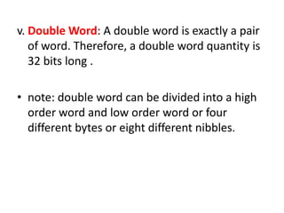 v. Double Word: A double word is exactly a pair
   of word. Therefore, a double word quantity is
   32 bits long .

• note: double word can be divided into a high
  order word and low order word or four
  different bytes or eight different nibbles.
 