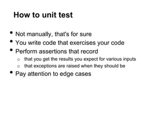 How to unit test

• Not manually, that's for sure
• You write code that exercises your code
• Perform assertions that record
  o that you get the results you expect for various inputs
  o that exceptions are raised when they should be
• Pay attention to edge cases
 