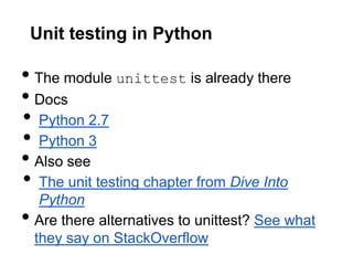 Unit testing in Python

• The module unittest is already there
• Docs
• Python 2.7
• Python 3
• Also see
• The unit testing chapter from Dive Into
     Python
•   Are there alternatives to unittest? See what
    they say on StackOverflow
 