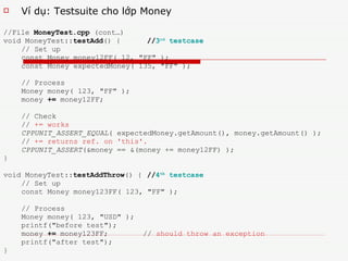 V í dụ: Testsuite cho lớp Money //File  MoneyTest.cpp  (cont…) void MoneyTest:: testAdd () {   // 3 rd  testcase // Set up const Money money12FF( 12, &quot;FF&quot; ); const Money expectedMoney( 135, &quot;FF&quot; ); // Process Money money( 123, &quot;FF&quot; ); money  +=  money12FF; // Check //  += works CPPUNIT_ASSERT_EQUAL ( expectedMoney.getAmount(), money.getAmount() );  //  += returns ref. on 'this'.   CPPUNIT_ASSERT (&money == &(money += money12FF) ); } void MoneyTest:: testAddThrow () {   // 4 th  testcase // Set up const Money money123FF( 123, &quot;FF&quot; ); // Process Money money( 123, &quot;USD&quot; ); printf(&quot;before test&quot;); money  +=  money123FF;  //  should throw an exception printf(&quot;after test&quot;); } 