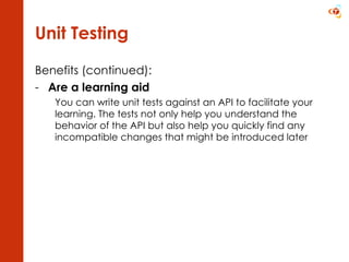 Unit Testing Benefits (continued): Are a learning aid You can write unit tests against an API to facilitate your learning. The tests not only help you understand the behavior of the API but also help you quickly find any incompatible changes that might be introduced later 