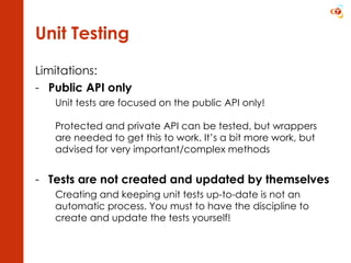 Unit Testing Limitations: Public API only Unit tests are focused on the public API only! Protected and private API can be tested, but wrappers are needed to get this to work. It’s a bit more work, but advised for very important/complex methods Tests are not created and updated by themselves Creating and keeping unit tests up-to-date is not an automatic process. You must to have the discipline to create and update the tests yourself! 