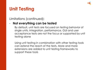 Unit Testing Limitations (continued): Not everything can be tested By default, unit tests are focused on testing behavior of single units. Integration, performance, GUI and user acceptance tests are not the focus or supported by unit testing alone Using unit testing in combination with other testing tools can extend the reach of the tests. More and more extensions are added to unit testing frameworks to support these tools 