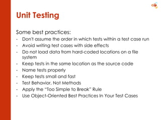 Unit Testing Some best practices: Don't assume the order in which tests within a test case run Avoid writing test cases with side effects Do not load data from hard-coded locations on a file system Keep tests in the same location as the source code Name tests properly Keep tests small and fast Test Behavior, Not Methods Apply the “Too Simple to Break” Rule Use Object-Oriented Best Practices In Your Test Cases 