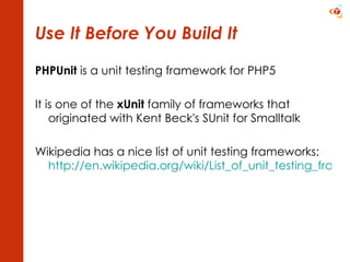 Use It Before You Build It PHPUnit  is a unit testing framework for PHP5 It is one of the  xUnit  family of frameworks that originated with Kent Beck's SUnit for Smalltalk Wikipedia has a nice list of unit testing frameworks: http://en.wikipedia.org/wiki/List_of_unit_testing_frameworks   
