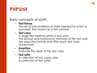 PHPUnit Basic concepts of xUnit: Test fixture The set of preconditions or state needed for a test to succeed. Also known as a test context.  Test case A single test method within a test suite. The  setUp()  and  tearDown()  methods of the test suite are executed before and after each test case, respectively Assertion Evaluate the result of the test case Test suite A collection of test cases, and A collection of test suites 