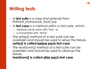 Writing tests A  test suite  is a class that extends from  PHPUnit_Framework_TestCase A  test case  is a method within a test suite, which: Method name starts with ‘ test ’, or Is annotated with ‘ @test ’ The  setUp()  method of a test suite can be overriden and should be used to setup the fixture.  setUp()  is called  before each  test case The  tearDown()  method of a test suite can be overriden and should be used to cleanup the fixture. tearDown()  is called  after each  test case 