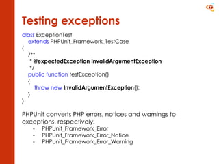 Testing exceptions class  ExceptionTest  extends  PHPUnit_Framework_TestCase {      /**       *  @expectedException InvalidArgumentException       */      public function  testException()      { throw new   InvalidArgumentException (); } } PHPUnit converts PHP errors, notices and warnings to  exceptions, respectively: PHPUnit_Framework_Error PHPUnit_Framework_Error_Notice PHPUnit_Framework_Error_Warning 