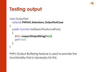 Testing output class  OutputTest extends   PHPUnit_Extensions_OutputTestCase {      public function  testExpectFooActualFoo()      {          $this -> expectOutputString(' foo ');          print  ' foo ';      }  } PHP's Output Buffering feature is used to provide the functionality that is necessary for this 