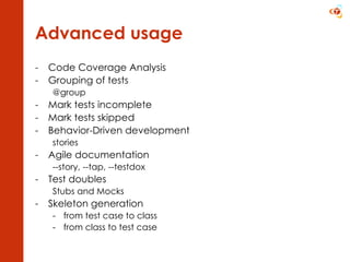 Advanced usage Code Coverage Analysis Grouping of tests @group Mark tests incomplete Mark tests skipped Behavior-Driven development stories Agile documentation --story, --tap, --testdox Test doubles Stubs and Mocks Skeleton generation from test case to class from class to test case 