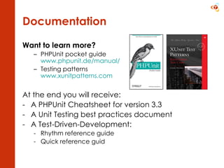 Documentation Want to learn more? PHPUnit pocket guide  www.phpunit.de /manual/   Testing patterns  www.xunitpatterns.com At the end you will receive: A PHPUnit Cheatsheet for version 3.3 A Unit Testing best practices document A Test-Driven-Development: Rhythm reference guide Quick reference guid 