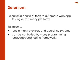 Selenium Selenium is a suite of tools to automate web app testing across many platforms.  Selenium... runs in many browsers and operating systems  can be controlled by many programming languages and testing frameworks.  