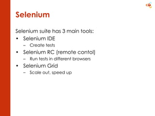 Selenium Selenium suite has 3 main tools: Selenium IDE  Create tests Selenium RC (remote contol) Run tests in different browsers Selenium Grid Scale out, speed up 