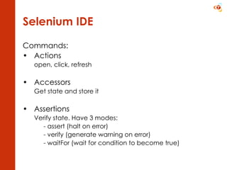 Selenium IDE Commands: Actions  open, click, refresh Accessors  Get state and store it Assertions  Verify state. Have 3 modes: - assert (halt on error) - verify (generate warning on error) - waitFor (wait for condition to become true) 