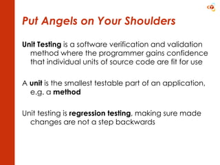 Put Angels on Your Shoulders Unit Testing  is a software verification and validation method where the programmer gains confidence that individual units of source code are fit for use A  unit  is the smallest testable part of an application, e.g. a  method Unit testing is  regression testing , making sure made changes are not a step backwards 