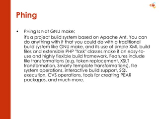 Phing PHing Is Not GNU make;  it's a project build system based on Apache Ant. You can do anything with it that you could do with a traditional build system like GNU make, and its use of simple XML build files and extensible PHP &quot;task&quot; classes make it an easy-to-use and highly flexible build framework. Features include file transformations (e.g. token replacement, XSLT transformation, Smarty template transformations), file system operations, interactive build support, SQL execution, CVS operations, tools for creating PEAR packages, and much more.  