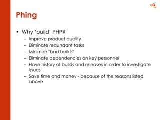 Phing Why ‘build’ PHP? Improve product quality  Eliminate redundant tasks  Minimize &quot;bad builds&quot;  Eliminate dependencies on key personnel  Have history of builds and releases in order to investigate issues Save time and money - because of the reasons listed above 