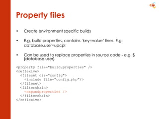 Property files Create environment specific builds E.g. build.properties, c ontains ‘key=value’ lines. E.g: database.user=upcpl Can be used to replace properties in source code - e.g. ${database.user} <property file=&quot;build.properties&quot; />  <reflexive> <fileset dir=“config&quot;> <include file=“config.php”/> </fileset> <filterchain> <expandproperties />  </filterchain> </reflexive> 