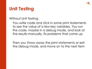 Unit Testing Without Unit Testing: You write code and stick in some print statements to see the value of a few key variables. You run the code, maybe in a debug mode, and look at the results manually, fix problems that come up  Then you throw away the print statements or exit the debug mode, and move on to the next item 