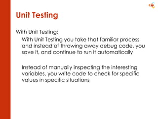 Unit Testing With Unit Testing: With Unit Testing you take that familiar process and instead of throwing away debug code, you save it, and continue to run it automatically Instead of manually inspecting the interesting variables, you write code to check for specific values in specific situations 