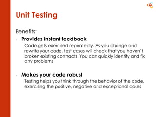 Unit Testing Benefits: Provides instant feedback Code gets exercised repeatedly. As you change and rewrite your code, test cases will check that you haven’t broken existing contracts. You can quickly identify and fix any problems Makes your code robust Testing helps you think through the behavior of the code, exercising the positive, negative and exceptional cases 
