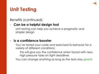 Unit Testing Benefits (continued): Can be a helpful design tool Unit testing can help you achieve a pragmatic and simpler design Is a confidence booster You’ve tested your code and exercised its behavior for a variety of different conditions: this will give you the confidence when faced with new,  high pressure tasks on tight deadlines You can change anything as long as the tests stay  green ! 