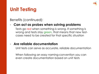 Unit Testing Benefits (continued): Can act as probes when solving problems Tests go  red  when something is wrong. If something is wrong and tests stay  green , that means that new test-cases need to be created for that specific situation Are reliable documentation Unit tests can serve as accurate, reliable documentation  When following an easy naming-convention you can even create documentation based on unit tests 