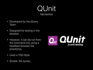QUnit 
http://qunit.js
• Developed by the jQuery
Team.
• Designed for testing in the
browser.
• However, it can be run from
the command line using a
headless browser like
phantomjs.
• Uses a TDD Style.
• Simple, ﬂat syntax.
 