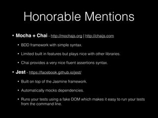 Honorable Mentions
• Mocha + Chai - http://mochajs.org | http://chaijs.com
• BDD framework with simple syntax.
• Limited built in features but plays nice with other libraries.
• Chai provides a very nice ﬂuent assertions syntax.
• Jest - https://facebook.github.io/jest/
• Built on top of the Jasmine framework.
• Automatically mocks dependencies.
• Runs your tests using a fake DOM which makes it easy to run your tests
from the command line.
 